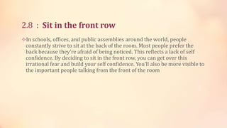 2.8 : Sit in the front row
In schools, offices, and public assemblies around the world, people

constantly strive to sit at the back of the room. Most people prefer the
back because they’re afraid of being noticed. This reflects a lack of self
confidence. By deciding to sit in the front row, you can get over this
irrational fear and build your self confidence. You’ll also be more visible to
the important people talking from the front of the room

 