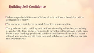Building Self-Confidence
So how do you build this sense of balanced self-confidence, founded on a firm

appreciation of reality?

The bad news is that there’s no quick fix, or five-minute solution.
The good news is that building self-confidence is readily achievable, just as long

as you have the focus and determination to carry things through. And what’s even
better is that the things you’ll do to build self-confidence will also build success –
after all, your confidence will come from real, solid achievement. No-one can take
this away from you!

 