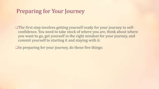 Preparing for Your Journey
The first step involves getting yourself ready for your journey to self-

confidence. You need to take stock of where you are, think about where
you want to go, get yourself in the right mindset for your journey, and
commit yourself to starting it and staying with it.

In preparing for your journey, do these five things:

 