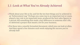 1.1 :Look at What You've Already Achieved
Think about your life so far, and list the ten best things you've achieved in

an "Achievement Log." Perhaps you came top in an important test or exam,
played a key role in an important team, produced the best sales figures in
a period, did something that made a key difference in someone else’s life,
or delivered a project that meant a lot for your business.

Put these into a smartly formatted document, which you can look at often.

And then spend a few minutes each week enjoying the success you’ve
already had!

 