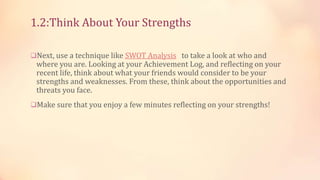 1.2:Think About Your Strengths
Next, use a technique like SWOT Analysis to take a look at who and

where you are. Looking at your Achievement Log, and reflecting on your
recent life, think about what your friends would consider to be your
strengths and weaknesses. From these, think about the opportunities and
threats you face.

Make sure that you enjoy a few minutes reflecting on your strengths!

 