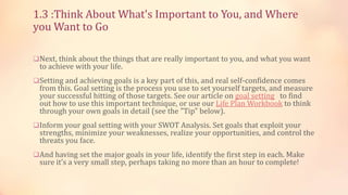 1.3 :Think About What's Important to You, and Where
you Want to Go
Next, think about the things that are really important to you, and what you want

to achieve with your life.

Setting and achieving goals is a key part of this, and real self-confidence comes

from this. Goal setting is the process you use to set yourself targets, and measure
your successful hitting of those targets. See our article on goal setting to find
out how to use this important technique, or use our Life Plan Workbook to think
through your own goals in detail (see the "Tip" below).

Inform your goal setting with your SWOT Analysis. Set goals that exploit your

strengths, minimize your weaknesses, realize your opportunities, and control the
threats you face.

And having set the major goals in your life, identify the first step in each. Make

sure it’s a very small step, perhaps taking no more than an hour to complete!

 