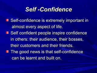 Self -ConfidenceSelf -Confidence
Self-confidence is extremely important inSelf-confidence is extremely important in
almost every aspect of life.almost every aspect of life.
Self confident people inspire confidenceSelf confident people inspire confidence
in others: their audience, their bosses,in others: their audience, their bosses,
their customers and their friends.their customers and their friends.
The good news is that self-confidenceThe good news is that self-confidence
can be learnt and built on.can be learnt and built on.
 