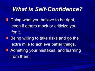 What is Self-Confidence?What is Self-Confidence?
Doing what you believe to be right,Doing what you believe to be right,
even if others mock or criticize youeven if others mock or criticize you
for it.for it.
Being willing to take risks and go theBeing willing to take risks and go the
extra mile to achieve better things.extra mile to achieve better things.
Admitting your mistakes, and learningAdmitting your mistakes, and learning
from them.from them.
 