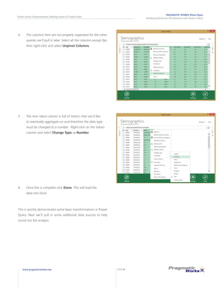 PRAGMATIC WORKS White Paper
Building Self-Service BI Solutions with Power Query
Power Query Demonstration: Making Sense of Census Data
www.pragmaticworks.com PAGE 10
4.	 The columns here are not properly organized for the other
queries we’ll pull in later. Select all the columns except fips
then right-click and select Unpivot Columns.
5.	 The new Value column is full of metrics that we’d like
to eventually aggregate on and therefore the data type
must be changed to a number. Right-click on the Values
column and select Change Type -> Number.
6.	 Once this is complete click Done. This will load the
data into Excel.
This is quickly demonstrates some basic transformations in Power
Query. Next we’ll pull in some additional data sources to help
round out the analysis.
 