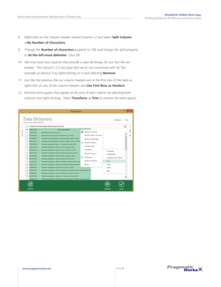 PRAGMATIC WORKS White Paper
Building Self-Service BI Solutions with Power Query
Power Query Demonstration: Making Sense of Census Data
www.pragmaticworks.com PAGE 12
8.	 Right-click on the Column header named Column1.2 and select Split Column
->By Number of Characters
9.	 	Change the Number of characters property to 106 and change the Split property
to At the left-most delimiter. Click OK.
10.	 	We now have two columns that provide a data dictionary for our first file we
loaded. The Column1.2.2 has data that we’re not concerned with for this
example so remove it by right-clicking on it and selecting Remove.
11.	 	Just like the previous file our column headers are in the first row of the data so
right-click on any of the column headers and Use First Row as Headers.
12.	 	Remove extra spaces that appear at the end of each column by selecting both
columns and right-clicking. Select Transform -> Trim to remove the extra spaces.
 