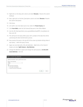 PRAGMATIC WORKS White Paper
Building Self-Service BI Solutions with Power Query
Power Query Demonstration: Making Sense of Census Data
www.pragmaticworks.com PAGE 13
13.	 	Right-click on the Data_Item column and select Rename. Rename the column
Attribute.
14.	 	Next, right-click on the Item_Description column and select Rename. Rename
the column Description.
15.	 	Click Done.
16.	 	Let’s add in one more data source now. Select the Power Query tab.
17.	 	Click From Web under the Get External Data part of the Office Ribbon.
18.	 	Use the URL http://quickfacts.census.gov/qfd/download/FIPS_CountyName.txt
then click OK.
19.	 	This will launch the Query Editor query with a sample of the data that will be
used during the data transformation process.
20.	 Now rename the query in the top left of the screen by double-clicking where it
says Query1. Name the query County.
21.	 Again we must deal with a file with delimiters. Right-click on the Column1
header and select Split Column ->By Delimiter.
22.	 Change the delimiter to Space and change the Split property to At the left-
most delimiter. Click OK.
 