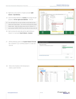 PRAGMATIC WORKS White Paper
Building Self-Service BI Solutions with Power Query
Power Query Demonstration: Making Sense of Census Data
www.pragmaticworks.com PAGE 14
23.	 	Right-click on the Column1.2 header and select Split
Column ->By Delimiter.
24.	 	Leave the default delimiter as Comma and change the Split
property to At the right-most delimiter. Click OK.
25.	 	You will notice this not only includes county data but also
states and United States. Let’s start by removing the United
States value. Select the down arrow next to Column1.2.1
and uncheck UNITED STATES from the filter list then click OK.
26.	 	Next to remove the state data start by right-clicking on
Column1.2.2 and select Insert Column ->Custom.
28.	 Click on the fx button in the formula bar to
create a custom function.
27.	 Add the following code to the Custom Column Formula
box: if [Column1.2.2] = null then [Column1.2.1] else null.
Click OK.
 