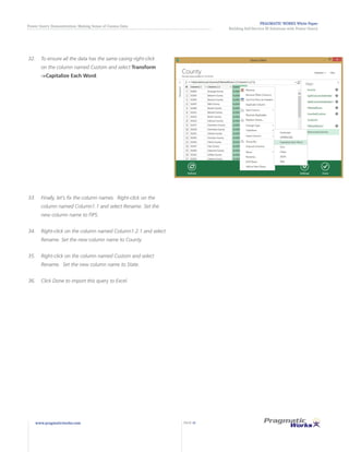 PRAGMATIC WORKS White Paper
Building Self-Service BI Solutions with Power Query
Power Query Demonstration: Making Sense of Census Data
www.pragmaticworks.com PAGE 16
32.	 To ensure all the data has the same casing right-click
on the column named Custom and select Transform
->Capitalize Each Word.
33.	 Finally, let’s fix the column names. Right-click on the
column named Column1.1 and select Rename. Set the
new column name to FIPS.
34.	 Right-click on the column named Column1.2.1 and select
Rename. Set the new column name to County.
35.	 Right-click on the column named Custom and select
Rename. Set the new column name to State.
36.	 Click Done to import this query to Excel.
 