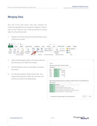 PRAGMATIC WORKS White Paper
Building Self-Service BI Solutions with Power Query
Power Query Demonstration: Making Sense of Census Data
www.pragmaticworks.com PAGE 17
Merging Data
Now that all the data sources have been extracted and
transformed separately we must merge them together in order to
report on each dataset at once. Finally we will load the resulting
table into a Power Pivot model.
1.	 Navigate to the Power Query tab and select Merge to start
combining the queries.
2.	 Select the Demographics table as the primary table and
Data Dictionary as the table to be merged.
3.	 Click the Attribute column in both tables to simulate a
join column.
4.	 You may be prompted to select a privacy level. If so
change the privacy level to Public then click Save. This
will return you back to the Merge dialog.
 
