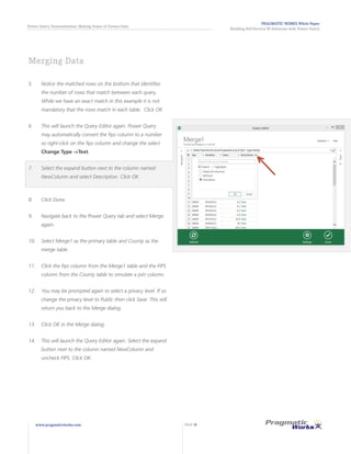 PRAGMATIC WORKS White Paper
Building Self-Service BI Solutions with Power Query
Power Query Demonstration: Making Sense of Census Data
www.pragmaticworks.com PAGE 18
5.	 Notice the matched rows on the bottom that identifies
the number of rows that match between each query.
While we have an exact match in this example it is not
mandatory that the rows match in each table. Click OK.
6.	 This will launch the Query Editor again. Power Query
may automatically convert the fips column to a number
so right-click on the fips column and change the select
Change Type ->Text.
7.	 Select the expand button next to the column named
NewColumn and select Description. Click OK.
8.	 Click Done.
9.	 Navigate back to the Power Query tab and select Merge
again.
10.	 Select Merge1 as the primary table and County as the
merge table
11.	 Click the fips column from the Merge1 table and the FIPS
column from the County table to simulate a join column.
12.	 You may be prompted again to select a privacy level. If so
change the privacy level to Public then click Save. This will
return you back to the Merge dialog.
13.	 Click OK in the Merge dialog.
14.	 This will launch the Query Editor again. Select the expand
button next to the column named NewColumn and
uncheck FIPS. Click OK.
Merging Data
 