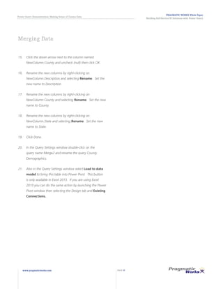 PRAGMATIC WORKS White Paper
Building Self-Service BI Solutions with Power Query
Power Query Demonstration: Making Sense of Census Data
www.pragmaticworks.com PAGE 19
15.	 Click the down arrow next to the column named
NewColumn.County and uncheck (null) then click OK.
16.	 Rename the new columns by right-clicking on
NewColumn.Description and selecting Rename. Set the
new name to Description.
17.	 Rename the new columns by right-clicking on
NewColumn.County and selecting Rename. Set the new
name to County.
18.	 Rename the new columns by right-clicking on
NewColumn.State and selecting Rename. Set the new
name to State.
19.	 Click Done.
20.	 In the Query Settings window double-click on the
query name Merge2 and rename the query County
Demographics.
21.	 Also in the Query Settings window select Load to data
model to bring this table into Power Pivot. This button
is only available in Excel 2013. If you are using Excel
2010 you can do the same action by launching the Power
Pivot window then selecting the Design tab and Existing
Connections.
Merging Data
 