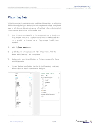 PRAGMATIC WORKS White Paper
Building Self-Service BI Solutions with Power Query
Power Query Demonstration: Making Sense of Census Data
www.pragmaticworks.com PAGE 20
Visualizing Data
While this paper has focused mainly on the capabilities of Power Query we will end this
demonstration by placing our demographic data in a presentation layer. Using Power
View we will place our data points on a map to finally help make the decision which
county in Florida would be best for our retail location.
1.	 Go to the Insert menu in Excel 2013. This demonstration can be done in Excel
2010 also after deploying to SharePoint. Power View was added as a built in
tool for Excel 2013 so these steps may vary if you are using Excel 2010 with
SharePoint.
2.	 Select the Power View button.
3.	 By default a table will be created with all the fields selected. Delete the
default table by selecting it and hitting delete.
4.	 Navigate to the Power View Fields pane on the right and expand the County
Demographics table.
5.	 Click and drag the State field into the filter section of the report. Then select
Florida so it will be the only state viewed in the report.
 