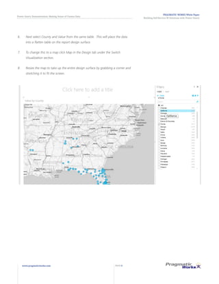PRAGMATIC WORKS White Paper
Building Self-Service BI Solutions with Power Query
Power Query Demonstration: Making Sense of Census Data
www.pragmaticworks.com PAGE 21
6.	 Next select County and Value from the same table. This will place the data
into a flatten table on the report design surface
7.	 To change this to a map click Map in the Design tab under the Switch
Visualization section.
8.	 Resize the map to take up the entire design surface by grabbing a corner and
stretching it to fit the screen.
 