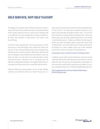 PRAGMATIC WORKS White Paper
Building Self-Service BI Solutions with Power Query
Self-Service, Not Self-Taught
www.pragmaticworks.com PAGE 23
SELF-SERVICE, NOT SELF-TAUGHT
The biggest misconception about Self-Service BI is that it doesn’t
require training. Doing a simple web search on Self-Service BI will
render articles warning of the low success rate of Self-Service BI
or the difficulty users have grasping the concepts of Self-Service
BI. What most overlook in these articles is the reason users
have difficulty.
The truth is many companies do in fact assume because it is Self-
Service that it is also self-taught, which couldn’t be further from
the truth. In fact, training is pivotal to the success of implementing
Self-Service BI as a business solution. While many Self-Service BI
tools are designed using interfaces that are familiar to users, like
Excel, this does not mean they can be learned without formal
instructional lessons. Educating users on interacting with the
Self-Service development lifecycle is the biggest differentiator in
companies that fail and those that succeed with Self-Service BI.
Pragmatic Works has training options for you to both develop
and hone your Self-Service skills. Our Virtual Training class is a
great option for those who can’t travel or take a prolonged period
of time off work. This 4-day class is designed to get you up to
speed using tools easily accessible to Power Users. First you will
learn the basics of creating models using Power Pivot. Then using
Power Query you will shape additional data that can be found
in external data sources. Finally, you will learn the best ways to
present your data by building reports using Excel, Power View
and Power Map. You will also learn how to make the Self-Service
BI solutions you create scalable across your entire enterprise
environment. To learn more about this class please visit:
http://pragmaticworks.com/Self-ServiceBusinessIntelligenceOnline.
In addition we also hold in person Workshops across the country
in Microsoft offices that cover the same course material in two full
eight hour days. This gives you the opportunity to participate in a
live environment while quickly ramping up your skillset. You can
see a complete listing of our currently scheduled Workshops here:
http://pragmaticworks.com/LearningCenter/Workshops/
BusinessAnalytics.aspx
 