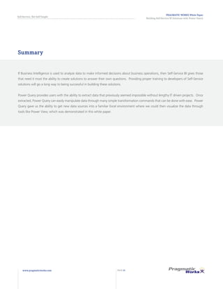 PRAGMATIC WORKS White Paper
Building Self-Service BI Solutions with Power Query
Self-Service, Not Self-Taught
www.pragmaticworks.com PAGE 24
Summary
If Business Intelligence is used to analyze data to make informed decisions about business operations, then Self-Service BI gives those
that need it most the ability to create solutions to answer their own questions. Providing proper training to developers of Self-Service
solutions will go a long way to being successful in building these solutions.
Power Query provides users with the ability to extract data that previously seemed impossible without lengthy IT driven projects. Once
extracted, Power Query can easily manipulate data through many simple transformation commands that can be done with ease. Power
Query gave us the ability to get new data sources into a familiar Excel environment where we could then visualize the data through
tools like Power View, which was demonstrated in this white paper.
 
