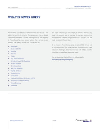 PRAGMATIC WORKS White Paper
Building Self-Service BI Solutions with Power Query
What is Power Query
www.pragmaticworks.com PAGE 4
WHAT IS POWER QUERY
Power Query is a Self-Service data extraction tool that is a free
add-in for Excel 2010 or higher. This allows users that are already
comfortable with Excel a smaller learning curve to start enjoying
it. Power Query has a vast array of options that it can use as data
sources. The types of sources that can be used are:
•	 Web page
•	 	Excel or CSV file
•	 	XML file
•	 	Text file
•	 	Folder
•	 	SQL Server database
•	 	Windows Azure SQL Database
•	 	Access database
•	 	Oracle database
•	 	IBM DB2 database
•	 	MySQL database
•	 	SharePoint List
•	 	OData feed
•	 	Hadoop Distributed File System (HDFS)
•	 	Windows Azure Marketplace
•	 	Active Directory
•	 	Facebook
This paper will show you how simple yet powerful Power Query
really is by showing you an example of solving a problem that
would be fairly complex using traditional ETL tools like SSIS but
made simple with Power Query.
By no means is Power Query going to replace SSIS, at least not
in the current form, but it can be used for solving quick data
extraction challenges. Integration Services will still be used for
things like complex Data Warehouse loads.
You can download the tool from the following URL:
www.tinyurl.com/powerquery
 