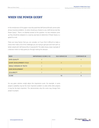 PRAGMATIC WORKS White Paper
Building Self-Service BI Solutions with Power Query
When use Power Query
www.pragmaticworks.com PAGE 5
WHEN USE POWER QUERY
In the introduction of this paper it was discussed that Self-Service BI tools cannot solve
all your business problems. So when should you choose to use a Self-Service tool like
Power Query? There is no blanket answer to this question. As new initiatives come
up they should be analyzed on a case by case basis to determine if Power Query is a
good fit or not.
There are many factors that you can consider, so if you find it difficult to make a
choice than make a list of the challenges you are trying to get past and mark each as
better solved with Self-Service BI or Corporate BI. This table shows a basic example of
a decision matrix to help guide you through making this decision.
NEED IMPORTANCE SCORE (1-5) SELF-SERVICE BI CORPORATE BI
DATA QUALITY 4 X
SHORT DEVELOPMENT CYCLE 5 X
SINGLE VERSION OF TRUTH 2 X
USER DEVELOPMENT 5 X
SCALABILITY 3 X
SCORE 10 9
For any given solution simply adjust the importance score. For example, in some
projects scalability may be the most important problem to solve while other projects
it may be the least important. This demonstrates why this score may change from
project to project.
 