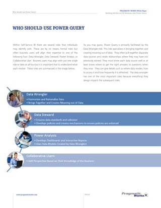 WHO SHOULD USE POWER QUERY
Within Self-Service BI there are several roles that individuals
may identify with. These are by no means formal roles but
often business users will align their expertise to one of the
following four: Data Wrangler, Data Steward, Power Analyst, or
Collaborative User. Business users may align with just one single
role or take on all four but it is important that to understand what
each involve. These roles are summarized in the image below.
As you may guess, Power Query is primarily facilitated by the
Data Wrangler role. This role specializes in bringing together and
creating meaning out of data. They often pull together disparate
data sources and create relationships where they may have not
previously existed. They must know each data source well or at
least know where to get the right answers to questions when
they arise. They can give details such as where data resides, how
to access it and how frequently it is refreshed. The data wrangler
has one of the most important roles because everything they
design impacts the subsequent roles.
PRAGMATIC WORKS White Paper
Building Self-Service BI Solutions with Power Query
Who should use Power Query
www.pragmaticworks.com PAGE 6
 