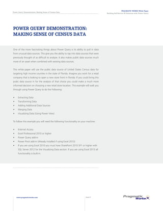 PRAGMATIC WORKS White Paper
Building Self-Service BI Solutions with Power Query
Power Query Demonstration: Making Sense of Census Data
www.pragmaticworks.com PAGE 7
POWER QUERY DEMONSTRATION:
MAKING SENSE OF CENSUS DATA
One of the more fascinating things about Power Query is its ability to pull in data
from unusual data sources. This give you the ability to tap into data sources that were
previously thought of as difficult to analyze. It also makes public data sources much
more of an asset when combined with existing data sources.
This white paper will use the public data source of United States Census data for
targeting high income counties in the state of Florida. Imagine you work for a retail
company that is looking to open a new store front in Florida. If you could bring this
pubic data source in for the analysis of that choice you could make a much more
informed decision on choosing a new retail store location. This example will walk you
through using Power Query to do the Following:
•	 Extracting Data
•	 Transforming Data
•	 Adding Additional Data Sources
•	 Merging Data
•	 Visualizing Data (Using Power View)
To follow this example you will need the following functionality on your machine:
•	 Internet Access
•	 Excel Professional 2010 or higher
•	 Power Query add-in
•	 Power Pivot add-in (Already installed if using Excel 2013)
•	 If you are using Excel 2010 you must have SharePoint 2010 SP1 or higher with
SQL Server 2012 for the Visualizing Data section. If you are using Excel 2013 all
functionality is built-in.
 