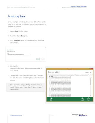 PRAGMATIC WORKS White Paper
Building Self-Service BI Solutions with Power Query
Power Query Demonstration: Making Sense of Census Data
www.pragmaticworks.com PAGE 8
Extracting Data
For our example we’ll be pulling census data which can be
found on the web. Use the following step-by-step instructions to
complete the example:
1.	 Launch Excel 2010 or higher.
2.	 Select the Power Query tab.
3.	 Click From Web under the Get External Data part of the
Office Ribbon.
4.	 Use the URL
http://quickfacts.census.gov/qfd/download/DataSet.txt
then click OK.
5.	 This will launch the Query Editor query with a sample of
the data that will be used during the data transformation
process.
6.	 Now rename the query in the top left of the screen by
double-clicking where it says Query1. Name the query
Demographics.
 