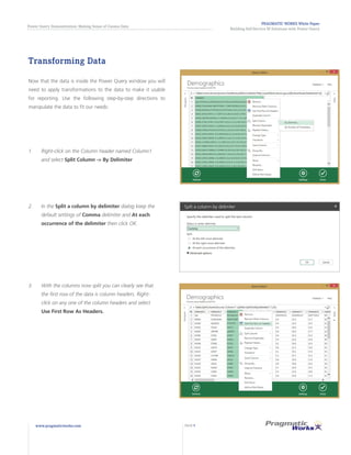 PRAGMATIC WORKS White Paper
Building Self-Service BI Solutions with Power Query
Power Query Demonstration: Making Sense of Census Data
www.pragmaticworks.com PAGE 9
Transforming Data
Now that the data is inside the Power Query window you will
need to apply transformations to the data to make it usable
for reporting. Use the following step-by-step directions to
manipulate the data to fit our needs:
3.	 With the columns now split you can clearly see that
the first row of the data is column headers. Right-
click on any one of the column headers and select
Use First Row As Headers.
2.	 In the Split a column by delimiter dialog keep the
default settings of Comma delimiter and At each
occurrence of the delimiter then click OK.
1.	 Right-click on the Column header named Column1
and select Split Column -> By Delimiter
 