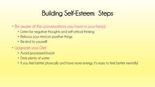 •Be aware of the conversations you have in your head. 
•Listen for negative thoughts and self-critical thinking 
•Refocus your mind on positive things 
•Be kind to yourself! 
•Upgrade your Diet 
•Avoid processed foods 
•Drink plenty of water 
•If you feel better physically and have more energy, it’s easy to feel better mentally! 
Building Self-Esteem: Steps  