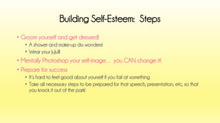 •Groom yourself and get dressed! 
•A shower and make-up do wonders! 
•Wear your JuJu!!! 
•Mentally Photoshop your self-image… you CAN change it! 
•Prepare for success 
•It’s hard to feel good about yourself if you fail at something 
•Take all necessary steps to be prepared for that speech, presentation, etc, so that you knock it out of the park! 
Building Self-Esteem: Steps  