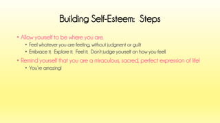 •Allow yourself to be where you are. 
•Feel whatever you are feeling, without judgment or guilt 
•Embrace it. Explore it. Feel it. Don’t judge yourself on how you feel! 
•Remind yourself that you are a miraculous, sacred, perfect expression of life! 
•You’re amazing! 
Building Self-Esteem: Steps  
