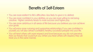 •You are more resilient to life’s difficulties--less likely to give in to defeat. 
•You are more confident in your abilities, so you are more willing to risk being creative. Higher creativity leads to more success and higher pay. 
•You are more ambitious in all areas of life because you believe you can achieve your goals. 
•You will enjoy more nurturing and supportive relationships. If you are confident in yourself, you will also attract confident, healthy, successful people into your life. 
•You will treat others with more respect and love because you do not perceive them as threats that could hurt you. When you treat others with respect, they will treat you in the same manner. 
Benefits of Self-Esteem  