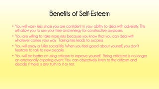 •You will worry less since you are confident in your ability to deal with adversity. This will allow you to use your time and energy for constructive purposes. 
•You are willing to take more risks because you know that you can deal with whatever comes your way. Taking risks leads to success. 
•You will enjoy a fuller social life. When you feel good about yourself, you don’t hesitate to talk to new people. 
•You will be better at using criticism to improve yourself. Being criticized is no longer an emotionally crippling event. You can objectively listen to the criticism and decide if there is any truth to it or not. 
Benefits of Self-Esteem  