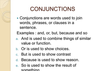 CONJUNCTIONS
 Conjunctions are words used to join
  words, phrases, or clauses in a
  sentence.
 Examples : and, or, but, because and so
a. And is used to combine things of similar
   value or function.
b. Or is used to show choices.
c. But is used to show contrast
d. Because is used to show reason.
e. So is used to show the result of
 