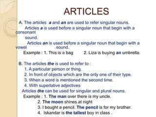 ARTICLES
 A. The articles a and an are used to refer singular nouns.
    Articles a is used before a singular noun that begin with a
consonant
    sound.
      Articles an is used before a singular noun that begin with a
vowel                 sound.
   Example : 1. This is a bag        2. Liza is buying an umbrella.

 B. The articles the is used to refer to :
    1. A particular person or thing.
    2. In front of objects which are the only one of their type.
    3. When a word is mentioned the second time.
    4. With superlative adjectives
  Articles the can be used for singular and plural nouns.
    Example : 1. The man over there is my uncle.
            2. The moon shines at night
            3. I bought a pencil. The pencil is for my brother.
            4. Iskandar is the tallest boy in class .
 