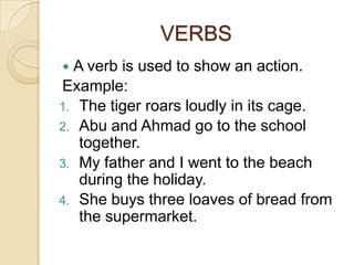 VERBS
 A verb is used to show an action.
Example:
1. The tiger roars loudly in its cage.
2. Abu and Ahmad go to the school
   together.
3. My father and I went to the beach
   during the holiday.
4. She buys three loaves of bread from
   the supermarket.
 