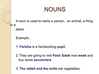 NOUNS
       A noun is used to name a person, an animal, a thing
or a
       place.

       Example :

       1. Farisha is a hardworking pupil.

       2. They are going to visit Pasir Salak next week and
         buy some souveniars.

       3. The rabbit and the turtle eat vegetables.
 