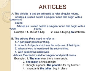 ARTICLES
 A. The articles a and an are used to refer singular nouns.
    Articles a is used before a singular noun that begin with a
consonant
    sound.
      Articles an is used before a singular noun that begin with a
vowel                 sound.
   Example : 1. This is a bag        2. Liza is buying an umbrella.

 B. The articles the is used to refer to :
    1. A particular person or thing.
    2. In front of objects which are the only one of their type.
    3. When a word is mentioned the second time.
    4. With superlative adjectives
  Articles the can be used for singular and plural nouns.
    Example : 1. The man over there is my uncle.
            2. The moon shines at night
            3. I bought a pencil. The pencil is for my brother.
            4. Iskandar is the tallest boy in class .
 