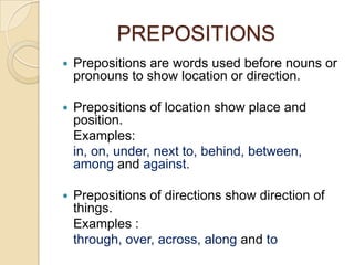 PREPOSITIONS
   Prepositions are words used before nouns or
    pronouns to show location or direction.

   Prepositions of location show place and
    position.
    Examples:
    in, on, under, next to, behind, between,
    among and against.

   Prepositions of directions show direction of
    things.
    Examples :
    through, over, across, along and to
 