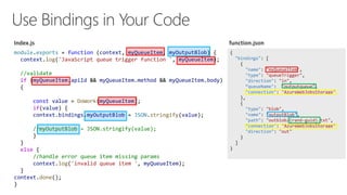 {
"bindings": [
{
"name": "myQueueItem",
"type": "queueTrigger",
"direction": "in",
queueName": "outputqueue",
"connection": "AzureWebJobsStorage"
},
{
"type": "blob",
"name": "outputBlob",
"path": "outblob/{rand-guid}.txt",
"connection": "AzureWebJobsStorage",
"direction": "out"
}
]
}
module.exports = function (context, myQueueItem, myOutputBlob) {
context.log('JavaScript queue trigger function ', myQueueItem);
//validate
if (myQueueItem.apiId && myQueueItem.method && myQueueItem.body)
{
const value = DoWork(myQueueItem);
if(value) {
context.bindings.myOutputBlob = JSON.stringify(value);
//myOutputBlob = JSON.stringify(value);
}
}
else {
//handle error queue item missing params
context.log('invalid queue item ', myQueueItem);
}
context.done();
}
 