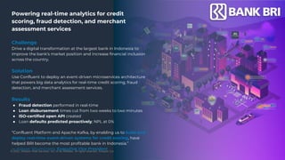 © 2022, Amazon Web Services, Inc. or its Affiliates. All rights reserved. Amazon Confidential and Trademark
Powering real-time analytics for credit
scoring, fraud detection, and merchant
assessment services
Challenge
Drive a digital transformation at the largest bank in Indonesia to
improve the bank’s market position and increase financial inclusion
across the country.
Solution
Use Confluent to deploy an event-driven microservices architecture
that powers big data analytics for real-time credit scoring, fraud
detection, and merchant assessment services.
Results
● Fraud detection performed in real-time
● Loan disbursement times cut from two weeks to two minutes
● ISO-certified open API created
● Loan defaults predicted proactively; NPL at 0%
“Confluent Platform and Apache Kafka, by enabling us to build and
deploy real-time event-driven systems for credit scoring, have
helped BRI become the most profitable bank in Indonesia.”
— Kaspar Situmorang, Executive Vice President
 