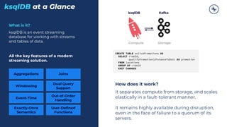 ksqlDB at a Glance
What is it?
ksqlDB is an event streaming
database for working with streams
and tables of data.
All the key features of a modern
streaming solution.
Aggregations Joins
Windowing
Event-Time
Dual Query
Support
Exactly-Once
Semantics
Out-of-Order
Handling
User-Defined
Functions
Compute Storage
CREATE TABLE activePromotions AS
SELECT rideId,
qualifyPromotion(distanceToDst) AS promotion
FROM locations
GROUP BY rideId
EMIT CHANGES
How does it work?
It separates compute from storage, and scales
elastically in a fault-tolerant manner.
It remains highly available during disruption,
even in the face of failure to a quorum of its
servers.
ksqlDB Kafka
 