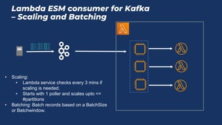 Lambda ESM consumer for Kafka
– Scaling and Batching
Lambd
a
Function
instance
Polle
r
Function
instance
Function
instance
• Scaling:
• Lambda service checks every 3 mins if
scaling is needed.
• Starts with 1 poller and scales upto <=
#partitions
• Batching: Batch records based on a BatchSize
or Batchwindow.
 