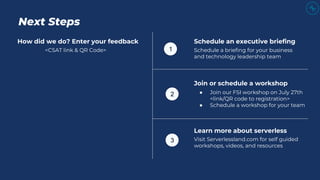 Next Steps
How did we do? Enter your feedback
<CSAT link & QR Code>
Schedule an executive briefing
Schedule a briefing for your business
and technology leadership team
Join or schedule a workshop
● Join our FSI workshop on July 27th
<link/QR code to registration>
● Schedule a workshop for your team
Learn more about serverless
Visit Serverlessland.com for self guided
workshops, videos, and resources
1
2
3
 
