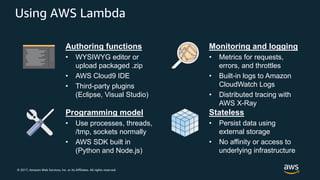© 2017, Amazon Web Services, Inc. or its Affiliates. All rights reserved.
Using AWS Lambda
Authoring functions
• WYSIWYG editor or
upload packaged .zip
• AWS Cloud9 IDE
• Third-party plugins
(Eclipse, Visual Studio)
Monitoring and logging
• Metrics for requests,
errors, and throttles
• Built-in logs to Amazon
CloudWatch Logs
• Distributed tracing with
AWS X-Ray
Programming model
• Use processes, threads,
/tmp, sockets normally
• AWS SDK built in
(Python and Node.js)
Stateless
• Persist data using
external storage
• No affinity or access to
underlying infrastructure
 