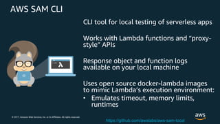 © 2017, Amazon Web Services, Inc. or its Affiliates. All rights reserved.
AWS SAM CLI
CLI tool for local testing of serverless apps
Works with Lambda functions and “proxy-
style” APIs
Response object and function logs
available on your local machine
Uses open source docker-lambda images
to mimic Lambda’s execution environment:
• Emulates timeout, memory limits,
runtimes
https://github.com/awslabs/aws-sam-local
 