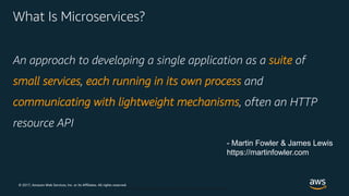© 2017, Amazon Web Services, Inc. or its Affiliates. All rights reserved.
© 2018, Amazon Web Services, Inc. or Its Affiliates. All rights reserved.
What Is Microservices?
An approach to developing a single application as a suite of
small services, each running in its own process and
communicating with lightweight mechanisms, often an HTTP
resource API
- Martin Fowler & James Lewis
https://martinfowler.com
 