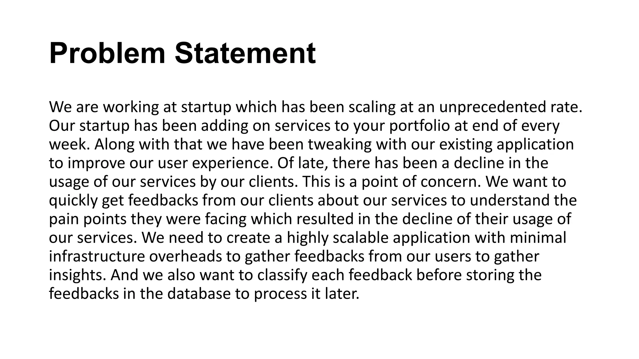 Problem Statement We are working at startup which has been scaling at an unprecedented rate. Our startup has been adding on services to your portfolio at end of every week. Along with that we have been tweaking with our existing application to improve our user experience. Of late, there has been a decline in the usage of our services by our clients. This is a point of concern. We want to quickly get feedbacks from our clients about our services to understand the pain points they were facing which resulted in the decline of their usage of our services. We need to create a highly scalable application with minimal infrastructure overheads to gather feedbacks from our users to gather insights. And we also want to classify each feedback before storing the feedbacks in the database to process it later.