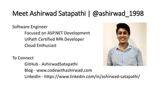 Meet Ashirwad Satapathi | @ashirwad_1998
Software Engineer
Focused on ASP.NET Development
UiPath Certified RPA Developer
Cloud Enthusiast
To Connect
GitHub - AshirwadSatapathi
Blog - www.codewithashirwad.com
LinkedIn - https://www.linkedin.com/in/ashirwad-satapathi/
 