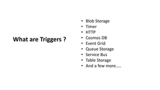 What are Triggers ?
• Blob Storage
• Timer
• HTTP
• Cosmos DB
• Event Grid
• Queue Storage
• Service Bus
• Table Storage
• And a few more…..
 