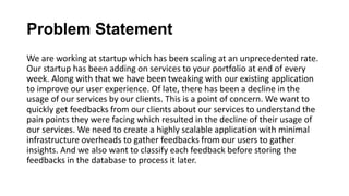 Problem Statement
We are working at startup which has been scaling at an unprecedented rate.
Our startup has been adding on services to your portfolio at end of every
week. Along with that we have been tweaking with our existing application
to improve our user experience. Of late, there has been a decline in the
usage of our services by our clients. This is a point of concern. We want to
quickly get feedbacks from our clients about our services to understand the
pain points they were facing which resulted in the decline of their usage of
our services. We need to create a highly scalable application with minimal
infrastructure overheads to gather feedbacks from our users to gather
insights. And we also want to classify each feedback before storing the
feedbacks in the database to process it later.
 