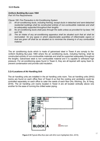 3.2.4 Locations of Air Handling Unit
The air handling units are installed in the air handling units room. Two air handling units (AHU)
rooms are found on each office floor of Tower A so that the cooling and ventilation could be
controlled separately on each office to cater the needs of each floor (Ho, Kitching, Siu, & Yang,
2018). The air handling unit rooms located in Tower A are all located vertically above one
another for the ease of running the chilled water piping.
AHU room
Figure 3.14 Typical office floor plan with AHU room highlighted (Sim, 2019).
Uniform Building By-Laws 1984
Part VII Fire Requirements
Clause 160: Fire Precaution in Air-Conditioning System
(1) All air-conditioning ducts, including framing, except ducts in detached and semi-detached
residential buildings shall be constructed entirely of non-combustible materials and shall
be adequately supported throughout their lengths.
(2) No air-conditioning ducts shall pass through fire walls unless as provided for by-laws 148
and 156.
(3) The air intake of any air-conditioning apparatus shall be situated such that air shall be
recirculated for any space in which objectionable quantities of inflammable vapors or
dust are given off shall be so situated as to minimise the drawing in of any combustible
material.
The air conditioning ducts which is made of galvanised steel in Tower A are comply to the
Uniform Building By-Laws 1984 where the air conditioning ducts, including framing, shall be
constructed entirely of non-combustible materials and shall be supported adequately throughout
the lengths. Galvanised steel is non combustible material and it is capable to withstand high
pressure. For air-conditioning pipes found in Tower A, they are all layered with spray foam to
prevent condensation and provide cold insulation.
3.2.3 Ducts
17
 